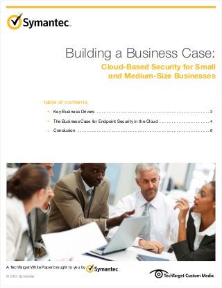 Building a Business Case:
Cloud-Based Security for Small
and Medium-Size Businesses
table of contents
	 +	 Key Business Drivers .  .  .  .  .  .  .  .  .  .  .  .  .  .  .  .  .  .  .  .  .  .  .  .  .  .  .  .  .  .  .  .  .  .  .  .  .  .  .  .  .  .  .  .  .  .  . 3
	 +	 The Business Case for Endpoint Security in the Cloud .  .  .  .  .  .  .  .  .  .  .  .  .  .  .  .  .  .  .  .  . 4

	 +	 Conclusion .  .  .  .  .  .  .  .  .  .  .  .  .  .  .  .  .  .  .  .  .  .  .  .  .  .  .  .  .  .  .  .  .  .  .  .  .  .  .  .  .  .  .  .  .  .  .  .  .  .  .  .  .  .  . 6

A TechTarget White Paper brought to you by
©2013 Symantec

 