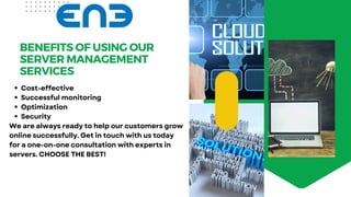 BENEFITS OF USING OUR
SERVER MANAGEMENT
SERVICES
Cost-effective
Successful monitoring
Optimization
Security
We are always ready to help our customers grow
online successfully. Get in touch with us today
for a one-on-one consultation with experts in
servers. CHOOSE THE BEST!
 