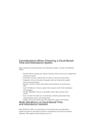 Considerations When Choosing a Cloud-Based
Time and Attendance System
When selecting a cloud-based time and attendance system, consider the following
factors:
• Business Needs: Identify your specific business needs and choose a system that
meets those needs.
• Scalability: Choose a system that can scale to meet your future needs.
• Integration: Ensure the system integrates with your existing HR, payroll,
and accounting systems.
• Security: Choose a system with robust security features to protect your
data.
• User-Friendliness: Choose a system that is easy to use for both employees
and managers.
• Vendor Reputation: Choose a reputable vendor with a proven track
record.
• Cost: Consider the total cost of ownership, including subscription fees,
implementation costs, and training costs.
• Support: Ensure the vendor provides adequate support and training.
Mobi Workforce: A Cloud-Based Time
and Attendance Solution
Mobi Workforce offers a comprehensive cloud-based time and attendance
solution designed to streamline workforce management and improve business
efficiency. Their system includes features such as:
 