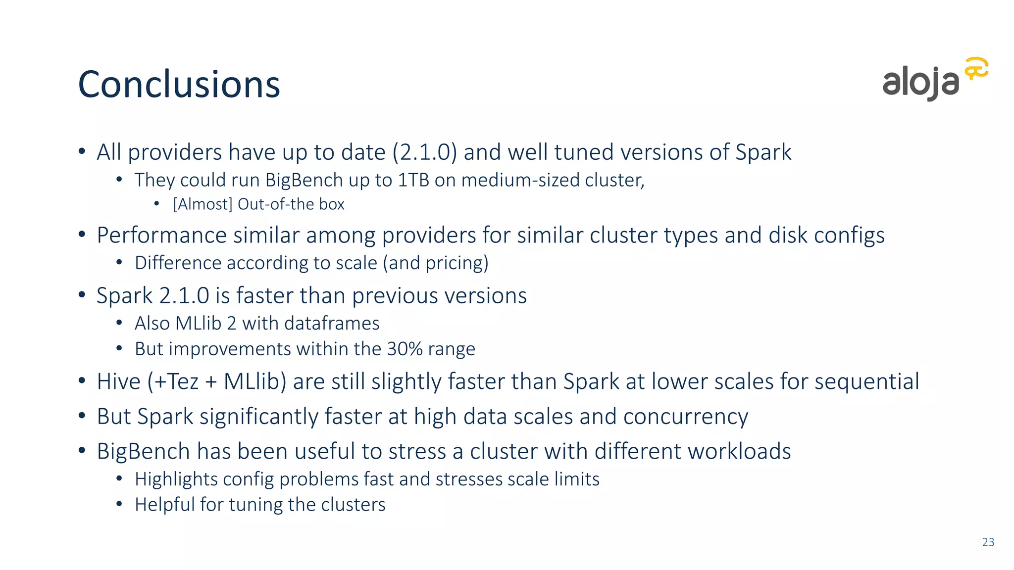 Conclusions
• All providers have up to date (2.1.0) and well tuned versions of Spark
• They could run BigBench up to 1TB on medium-sized cluster,
• [Almost] Out-of-the box
• Performance similar among providers for similar cluster types and disk configs
• Difference according to scale (and pricing)
• Spark 2.1.0 is faster than previous versions
• Also MLlib 2 with dataframes
• But improvements within the 30% range
• Hive (+Tez + MLlib) are still slightly faster than Spark at lower scales for sequential
• But Spark significantly faster at high data scales and concurrency
• BigBench has been useful to stress a cluster with different workloads
• Highlights config problems fast and stresses scale limits
• Helpful for tuning the clusters
23
 