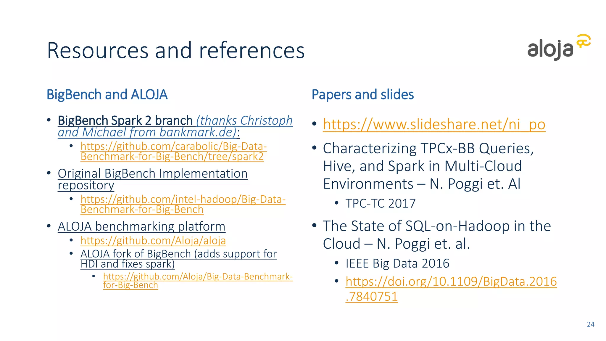 Resources and references
BigBench and ALOJA
• BigBench Spark 2 branch (thanks Christoph
and Michael from bankmark.de):
• https://github.com/carabolic/Big-Data-
Benchmark-for-Big-Bench/tree/spark2
• Original BigBench Implementation
repository
• https://github.com/intel-hadoop/Big-Data-
Benchmark-for-Big-Bench
• ALOJA benchmarking platform
• https://github.com/Aloja/aloja
• ALOJA fork of BigBench (adds support for
HDI and fixes spark)
• https://github.com/Aloja/Big-Data-Benchmark-
for-Big-Bench
Papers and slides
• https://www.slideshare.net/ni_po
• Characterizing TPCx-BB Queries,
Hive, and Spark in Multi-Cloud
Environments – N. Poggi et. Al
• TPC-TC 2017
• The State of SQL-on-Hadoop in the
Cloud – N. Poggi et. al.
• IEEE Big Data 2016
• https://doi.org/10.1109/BigData.2016
.7840751
24
 