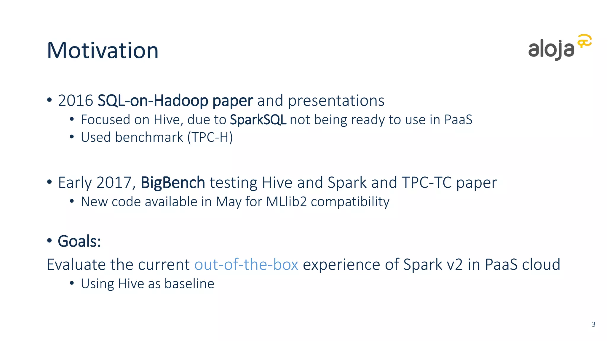Motivation
• 2016 SQL-on-Hadoop paper and presentations
• Focused on Hive, due to SparkSQL not being ready to use in PaaS
• Used benchmark (TPC-H)
• Early 2017, BigBench testing Hive and Spark and TPC-TC paper
• New code available in May for MLlib2 compatibility
• Goals:
Evaluate the current out-of-the-box experience of Spark v2 in PaaS cloud
• Using Hive as baseline
3
 