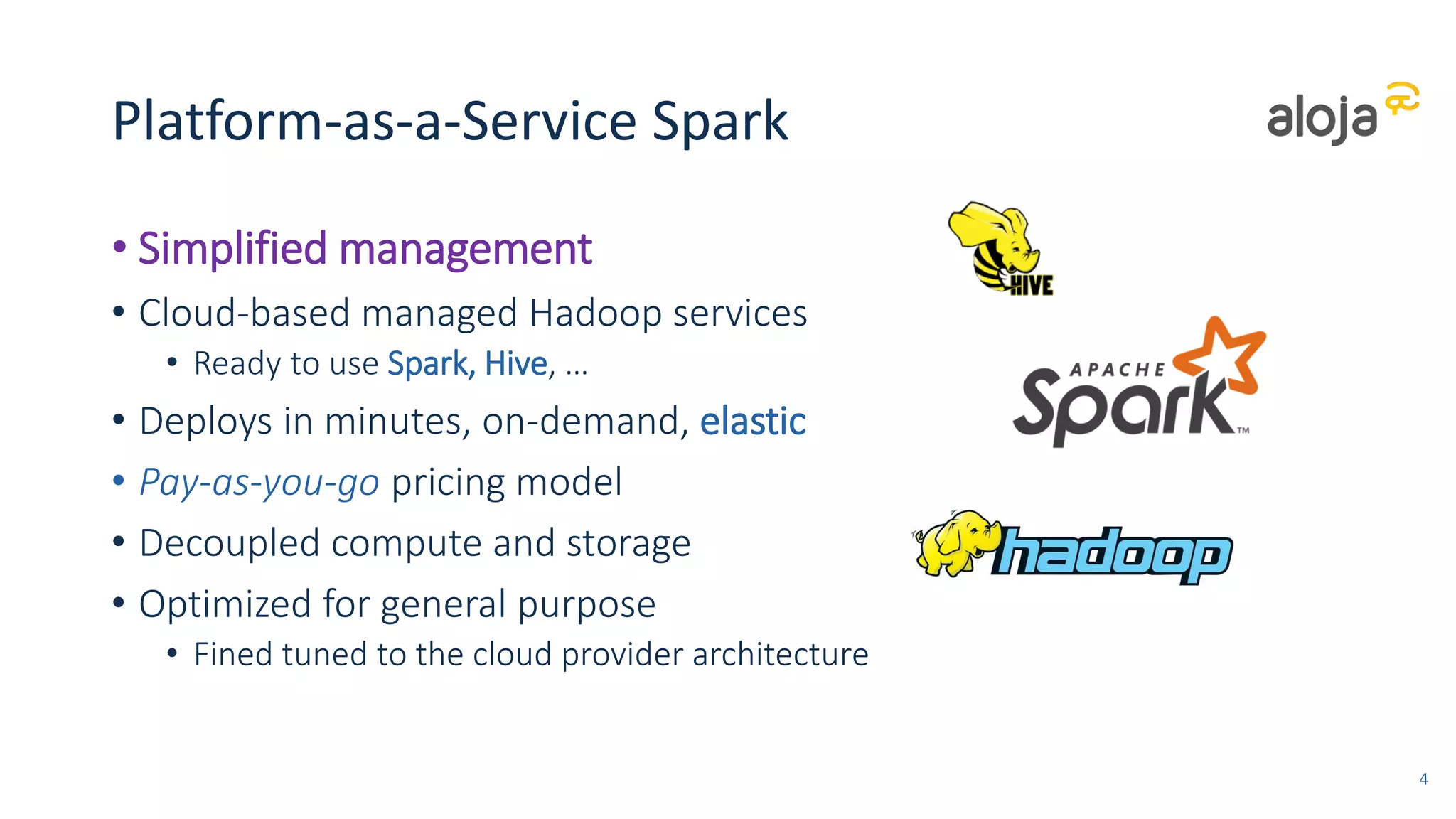 Platform-as-a-Service Spark
• Simplified management
• Cloud-based managed Hadoop services
• Ready to use Spark, Hive, …
• Deploys in minutes, on-demand, elastic
• Pay-as-you-go pricing model
• Decoupled compute and storage
• Optimized for general purpose
• Fined tuned to the cloud provider architecture
4
 