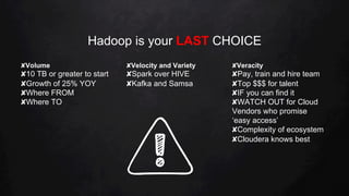Hadoop is your LAST CHOICE
✘ Volume
✘ 10 TB or greater to start
✘ Growth of 25% YOY
✘ Where FROM
✘ Where TO
✘ Velocity and Variety
✘ Spark over HIVE
✘ Kafka and Samsa
✘ Veracity
✘ Pay, train and hire team
✘ Top $$$ for talent
✘ IF you can find it
✘ WATCH OUT for Cloud
Vendors who promise
‘easy access’
✘ Complexity of ecosystem
✘ Cloudera knows best
 