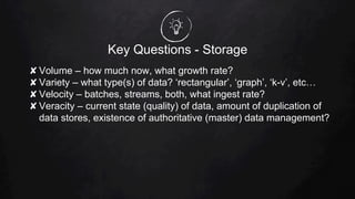Key Questions - Storage
✘ Volume – how much now, what growth rate?
✘ Variety – what type(s) of data? ‘rectangular’, ‘graph’, ‘k-v’, etc…
✘ Velocity – batches, streams, both, what ingest rate?
✘ Veracity – current state (quality) of data, amount of duplication of
data stores, existence of authoritative (master) data management?
 