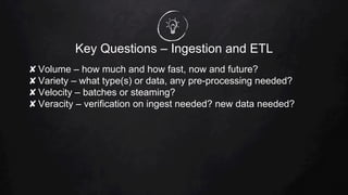 Key Questions – Ingestion and ETL
✘ Volume – how much and how fast, now and future?
✘ Variety – what type(s) or data, any pre-processing needed?
✘ Velocity – batches or steaming?
✘ Veracity – verification on ingest needed? new data needed?
 