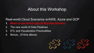 About this Workshop
Real-world Cloud Scenarios w/AWS, Azure and GCP
1.  When to use which type of Big Data Solution
2.  The new world of Data Pipelines
3.  ETL and Visualization Practicalities
4.  Bonus…(if time allows)
 