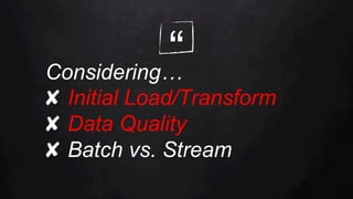 “Considering…
✘  Initial Load/Transform
✘  Data Quality
✘  Batch vs. Stream
 