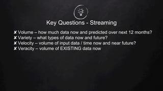 Key Questions - Streaming
✘ Volume – how much data now and predicted over next 12 months?
✘ Variety – what types of data now and future?
✘ Velocity – volume of input data / time now and near future?
✘ Veracity – volume of EXISTING data now
 