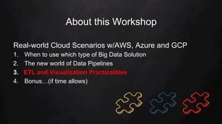 About this Workshop
Real-world Cloud Scenarios w/AWS, Azure and GCP
1.  When to use which type of Big Data Solution
2.  The new world of Data Pipelines
3.  ETL and Visualization Practicalities
4.  Bonus…(if time allows)
 