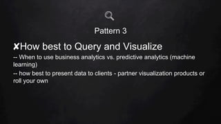Pattern 3
✘ How best to Query and Visualize
-- When to use business analytics vs. predictive analytics (machine
learning)
-- how best to present data to clients - partner visualization products or
roll your own
 