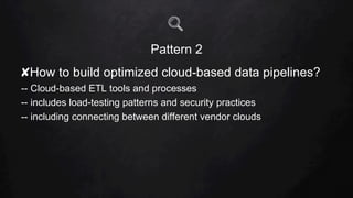 Pattern 2
✘ How to build optimized cloud-based data pipelines?
-- Cloud-based ETL tools and processes
-- includes load-testing patterns and security practices
-- including connecting between different vendor clouds
 