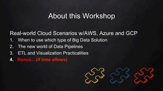 About this Workshop
Real-world Cloud Scenarios w/AWS, Azure and GCP
1.  When to use which type of Big Data Solution
2.  The new world of Data Pipelines
3.  ETL and Visualization Practicalities
4.  Bonus…(if time allows)
 