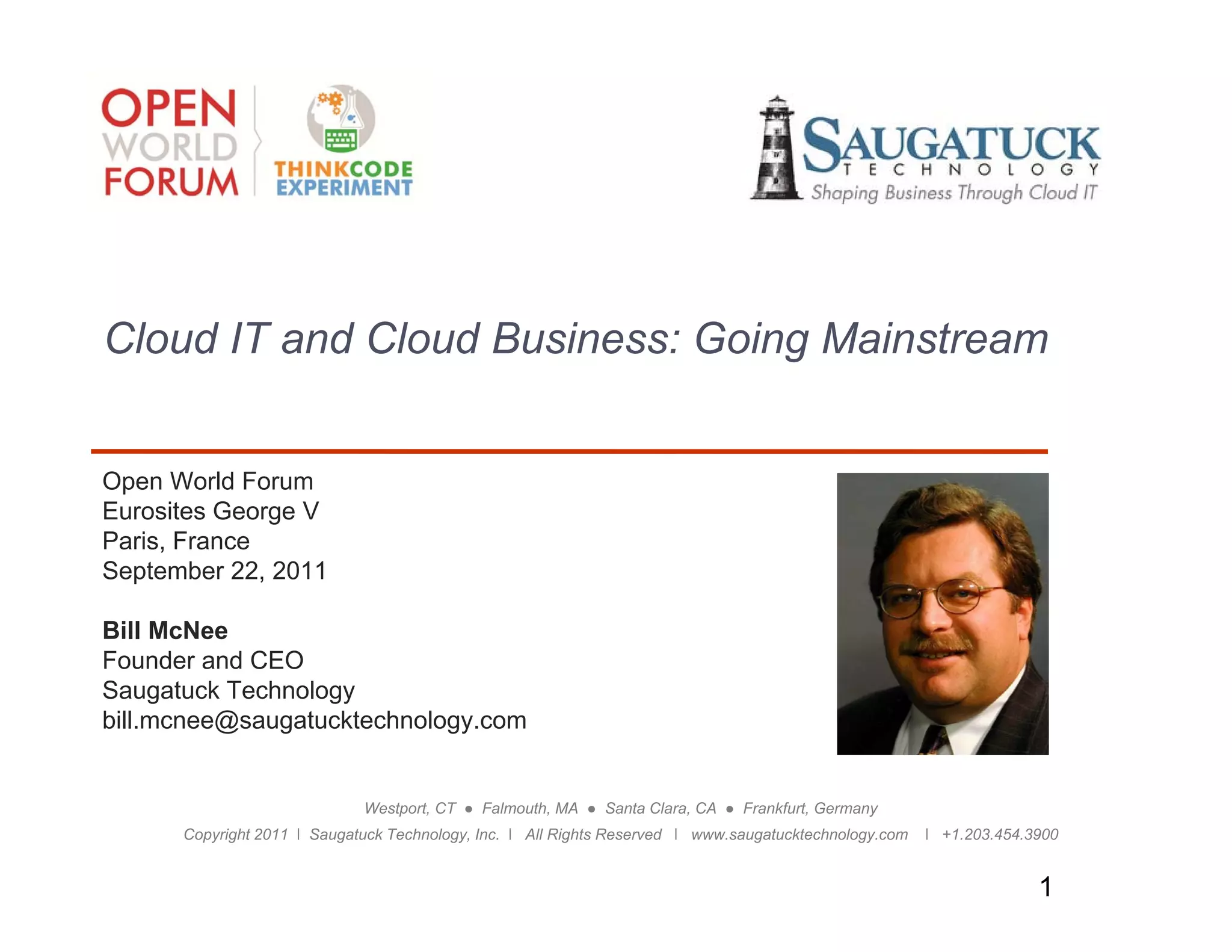 Cloud IT and Cloud Business: Going Mainstream


Open World Forum
Eurosites George V
Paris, France
P i F
September 22, 2011

Bill McNee
Founder
Fo nder and CEO
Saugatuck Technology
bill.mcnee@saugatucktechnology.com


                             Westport, CT ● Falmouth, MA ● Santa Clara, CA ● Frankfurt, Germany
      Copyright 2011 ǀ Saugatuck Technology, Inc. ǀ All Rights Reserved ǀ www.saugatucktechnology.com   ǀ +1.203.454.3900


                                                                                                                      1
 