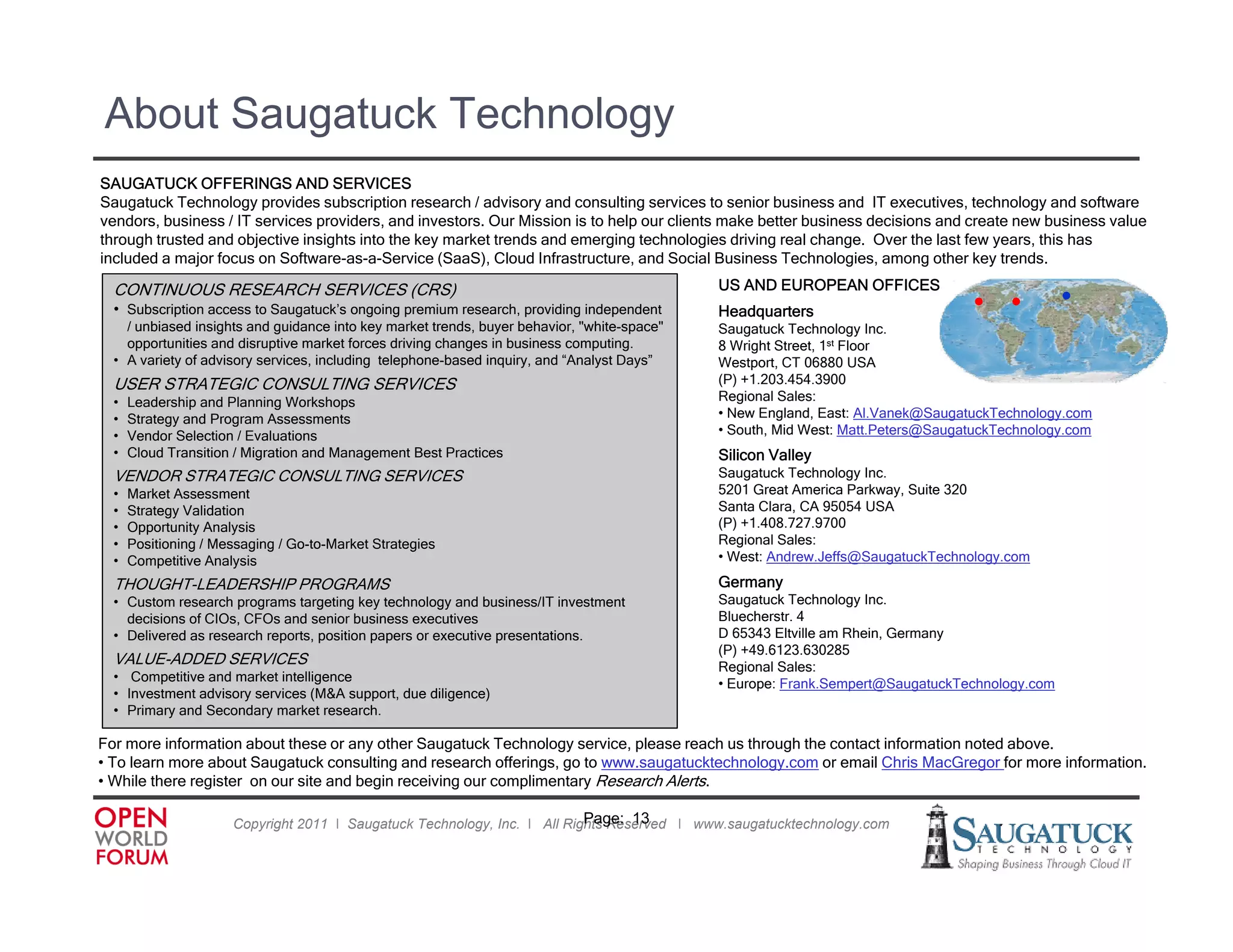 About Saugatuck Technology
SAUGATUCK OFFERINGS AND SERVICES
Saugatuck Technology provides subscription research / advisory and consulting services to senior business and IT executives, technology and software
vendors, business / IT services providers, and investors. Our Mission is to help our clients make better business decisions and create new business value
through trusted and objective insights into the key market trends and emerging technologies driving real change. Over the last few years, this has
included a major focus on Software-as-a-Service (SaaS), Cloud Infrastructure, and Social Business Technologies, among other key trends.

  CONTINUOUS RESEARCH SERVICES (CRS)
                               (   )                                                         US AND EUROPEAN OFFICES
  • Subscription access to Saugatuck’s ongoing premium research, providing independent       Headquarters                         • •          •
    / unbiased insights and guidance into key market trends, buyer behavior, "white-space"   Saugatuck Technology Inc.
    opportunities and disruptive market forces driving changes in business computing.        8 Wright Street, 1st Floor
  • A variety of advisory services, including telephone-based inquiry, and “Analyst Days”    Westport, CT 06880 USA
  USER STRATEGIC CONSULTING SERVICES                                                         (P) +1.203.454.3900
  •   Leadership and Planning Workshops                                                      Regional Sales:
  •   Strategy and Program Assessments
      St t       dP          A          t                                                    • New England, East: Al Vanek@SaugatuckTechnology com
                                                                                                   England          Al.Vanek@SaugatuckTechnology.com
  •   Vendor Selection / Evaluations                                                         • South, Mid West: Matt.Peters@SaugatuckTechnology.com
  •   Cloud Transition / Migration and Management Best Practices                             Silicon Valley
  VENDOR STRATEGIC CONSULTING SERVICES                                                       Saugatuck Technology Inc.
  •   Market Assessment                                                                      5201 Great America Parkway, Suite 320
  •   Strategy Validation                                                                    Santa Clara, CA 95054 USA
  •   Opportunity Analysis                                                                   (P) +1.408.727.9700
  •   Positioning / Messaging / Go-to-Market Strategies                                      Regional S l
                                                                                             R i     l Sales:
  •   Competitive Analysis                                                                   • West: Andrew.Jeffs@SaugatuckTechnology.com

  THOUGHT-LEADERSHIP PROGRAMS                                                                Germany
  • Custom research programs targeting key technology and business/IT investment             Saugatuck Technology Inc.
    decisions of CIOs, CFOs and senior business executives                                   Bluecherstr. 4
  • Delivered as research reports, position papers or executive presentations.               D 65343 Eltville am Rhein, Germany
                                                                                             ( )
                                                                                             (P) +49.6123.630285
  VALUE-ADDED
  VALUE ADDED SERVICES                                                                       Regional Sales:
  • Competitive and market intelligence                                                      • Europe: Frank.Sempert@SaugatuckTechnology.com
  • Investment advisory services (M&A support, due diligence)
  • Primary and Secondary market research.

For more information about these or any other Saugatuck Technology service, please reach us through the contact information noted above.
• To learn more about Saugatuck consulting and research offerings, go to www.saugatucktechnology.com or email Chris MacGregor for more information.
• Whil there register on our site and b i receiving our complimentary R
  While h        i            i     d begin    i i            li        Research Al
                                                                               h Alerts.

                                                                           Page: 13
                      Copyright 2011 ǀ Saugatuck Technology, Inc. ǀ All Rights Reserved ǀ www.saugatucktechnology.com
 