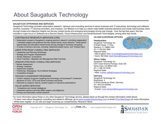 About Saugatuck Technology
SAUGATUCK OFFERINGS AND SERVICES
Saugatuck Technology provides subscription research / advisory and consulting services to senior business and IT executives, technology and software
vendors, business / IT services providers, and investors. Our Mission is to help our clients make better business decisions and create new business value
through trusted and objective insights into the key market trends and emerging technologies driving real change. Over the last few years, this has
included a major focus on Software-as-a-Service (SaaS), Cloud Infrastructure, and Social Business Technologies, among other key trends.

  CONTINUOUS RESEARCH SERVICES (CRS)
                               (   )                                                         US AND EUROPEAN OFFICES
  • Subscription access to Saugatuck’s ongoing premium research, providing independent       Headquarters                         • •          •
    / unbiased insights and guidance into key market trends, buyer behavior, "white-space"   Saugatuck Technology Inc.
    opportunities and disruptive market forces driving changes in business computing.        8 Wright Street, 1st Floor
  • A variety of advisory services, including telephone-based inquiry, and “Analyst Days”    Westport, CT 06880 USA
  USER STRATEGIC CONSULTING SERVICES                                                         (P) +1.203.454.3900
  •   Leadership and Planning Workshops                                                      Regional Sales:
  •   Strategy and Program Assessments
      St t       dP          A          t                                                    • New England, East: Al Vanek@SaugatuckTechnology com
                                                                                                   England          Al.Vanek@SaugatuckTechnology.com
  •   Vendor Selection / Evaluations                                                         • South, Mid West: Matt.Peters@SaugatuckTechnology.com
  •   Cloud Transition / Migration and Management Best Practices                             Silicon Valley
  VENDOR STRATEGIC CONSULTING SERVICES                                                       Saugatuck Technology Inc.
  •   Market Assessment                                                                      5201 Great America Parkway, Suite 320
  •   Strategy Validation                                                                    Santa Clara, CA 95054 USA
  •   Opportunity Analysis                                                                   (P) +1.408.727.9700
  •   Positioning / Messaging / Go-to-Market Strategies                                      Regional S l
                                                                                             R i     l Sales:
  •   Competitive Analysis                                                                   • West: Andrew.Jeffs@SaugatuckTechnology.com

  THOUGHT-LEADERSHIP PROGRAMS                                                                Germany
  • Custom research programs targeting key technology and business/IT investment             Saugatuck Technology Inc.
    decisions of CIOs, CFOs and senior business executives                                   Bluecherstr. 4
  • Delivered as research reports, position papers or executive presentations.               D 65343 Eltville am Rhein, Germany
                                                                                             ( )
                                                                                             (P) +49.6123.630285
  VALUE-ADDED
  VALUE ADDED SERVICES                                                                       Regional Sales:
  • Competitive and market intelligence                                                      • Europe: Frank.Sempert@SaugatuckTechnology.com
  • Investment advisory services (M&A support, due diligence)
  • Primary and Secondary market research.

For more information about these or any other Saugatuck Technology service, please reach us through the contact information noted above.
• To learn more about Saugatuck consulting and research offerings, go to www.saugatucktechnology.com or email Chris MacGregor for more information.
• Whil there register on our site and b i receiving our complimentary R
  While h        i            i     d begin    i i            li        Research Al
                                                                               h Alerts.

                                                                           Page: 13
                      Copyright 2011 ǀ Saugatuck Technology, Inc. ǀ All Rights Reserved ǀ www.saugatucktechnology.com
 