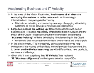 Accelerating Business and IT Velocity
 In the wake of the “Great Recession,” businesses of all sizes are
  reshaping themselves to better compete in an increasingly
  intertwined and complex global economy.
    Thi i l d rethinking and reinventing new ways of engaging with existing
     This includes thi ki       d i      ti            f        i  ith i ti
     customers, as well as carving out new business opportunities.
 Large businesses are waking up! Recent discussions with senior
  business and IT leaders repeatedly emphasized both the power and the
  threat of the Cloud – especially around the concept of accelerating
  “Business Velocity” for firms developing / implementing in the Cloud.
      Key benefits cited include substantially faster time-to-market and time to profit.
                                                       time to market     time-to-profit
 In this environment, IT is increasingly being asked not only to help
  companies save money and facilitate internal process improvement, but
  to better enable the business to grow with differentiated new products,
                                         g                          p   ,
  services and offerings.
 Given this, it isn’t surprising that “IT Velocity” has replaced
  “IT / Business Alignment” as the top concern for many CIOs.
                       g                   p                 y
          Copyright 2011 ǀ Saugatuck Technology, Inc. ǀ All Rights Reserved ǀ www.saugatucktechnology.com

                                                             Page: 2
 
