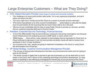 Large Enterprise Customers – What are They Doing?
 CTO Gl b l I f
  CTO, Global Information P id ( id range of verticall and h i t l markets)
                     ti Provider (wide     f    ti       d horizontal k t )
   –   “Our challenge is to never build another data center. It is a very expensive proposition, and we’d
       rather not have to do that.”
   –   “Our focus right now is mostly around the Cloud as a means to provide services internally”.
   –   “[The Cloud has] allowed us to drive a level of simplification . . . [and] helped us articulate the [high]
        [The
       cost of customization [to the business] that we haven’t been able to do in the past.
   –   “We are not yet comfortable with the idea of using Public Clouds to provide our services; we think
       that our customers typically [will] want a throat to choke.”
 President Corporate Ops and Technology Financial Services
  President,                  Technology,
   –   “A lot of the differentiation that we had inside [our company] is becoming meaningless now because
       Cloud infrastructures are coalescing around a LAMP stack, or some version of it.”
   –   “[With] legacy . . . there will be a slow migration to technologies that are equivalent to Cloud and, as
       Cloud continues to decrease in cost, the semi-private and public clouds will start to receive more
       workloads in the 5-10 year timeframe.”
   –   “As it concerns the ‘new,’ people are going to implement completely in the Cloud or using Cloud-
       like technologies from the get-go.”
 VP Global Strategy, Customer Communications Management Provider
   –   “The old way of doing product development has been very structured and routine and isn’t going to
       work [in the Cloud].”
   –   “The whole concept of agility that is required to get new businesses up can be dealt with so much
       easier in the Cloud, both in terms of the underlying technology and product development. It is way
       easier to bootstrap a new offering by leveraging the inherent pay as you go pricing of the Cloud ”
                                                                                                  Cloud.

              Copyright 2011 ǀ Saugatuck Technology, Inc. ǀ All Rights Reserved ǀ www.saugatucktechnology.com

                                                                 Page: 4
 