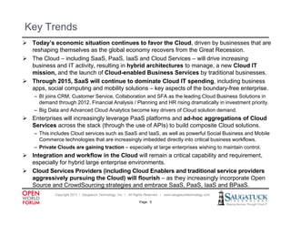 Key Trends
 T d ’ economic situation continues to favor the Cloud, d i
  Today’s          i it ti             ti     t f      th Cl d driven b b i
                                                                        by businesses th t are
                                                                                       that
  reshaping themselves as the global economy recovers from the Great Recession.
 The Cloud – including SaaS, PaaS, IaaS and Cloud Services – will drive increasing
  business and IT activity, resulting in hybrid architectures to manage, a new Cloud IT
  mission, and the launch of Cloud-enabled Business Services by traditional businesses.
 Through 2015, SaaS will continue to dominate Cloud IT spending, including business
  apps, social computing and mobility solutions – key aspects of the boundary-free enterprise.
    – BI joins CRM, Customer Service, Collaboration and SFA as the leading Cloud Business Solutions in
         j        ,                 ,                                     g
      demand through 2012. Financial Analysis / Planning and HR rising dramatically in investment priority.
    – Big Data and Advanced Cloud Analytics become key drivers of Cloud solution demand.
 Enterprises will increasingly leverage PaaS platforms and ad-hoc aggregations of Cloud
  Services across the stack (through the use of APIs) to build composite Cloud solutions.
                                                                               solutions
    – This includes Cloud services such as SaaS and IaaS, as well as powerful Social Business and Mobile
      Commerce technologies that are increasingly imbedded directly into critical business workflows.
    – Private Clouds are gaining traction – especially at large enterprises wishing to maintain control.
 Integration and workflow in the Cloud will remain a critical capability and requirement
                                                                              requirement,
  especially for hybrid large enterprise environments.
 Cloud Services Providers (including Cloud Enablers and traditional service providers
  aggressively pursuing the Cloud) will flourish – as they increasingly incorporate Open
  Source and C
  S          d CrowdSourcing strategies and embrace S S P S I S and BP S
                    dS      i    t t i       d   b     SaaS, PaaS, IaaS d BPaaS.
             Copyright 2011 ǀ Saugatuck Technology, Inc. ǀ All Rights Reserved ǀ www.saugatucktechnology.com

                                                                Page: 5
 