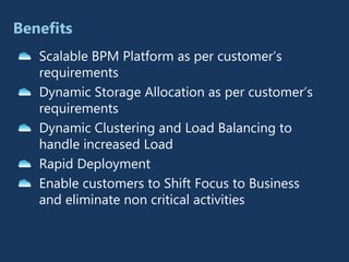 Benefits
   Scalable BPM Platform as per customer’s
   requirements
   Dynamic Storage Allocation as per customer’s
   requirements
   Dynamic Clustering and Load Balancing to
   handle increased Load
   Rapid Deployment
   Enable customers to Shift Focus to Business
   and eliminate non critical activities
 