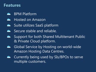 Features
    BPM Platform
    Hosted on Amazon
    Suite utilizes SaaS platform
    Secure stable and reliable.
    Support for both Shared Multitenant Public
    & Private Cloud platform.
    Global Service by Hosting on world-wide
    Amazon Hosting Data Centres.
    Currently being used by SIs/BPOs to serve
    multiple customers.
 