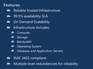 Features
    Reliable hosted Infrastructure
    99.5% availability SLA
    On Demand Scalability
    Infrastructure includes:
      Compute
      Storage
      Bandwidth
      Operating System
      Database and Application Servers

    ISAE 3402 compliant
    Multiple level redundancies for reliability
 
