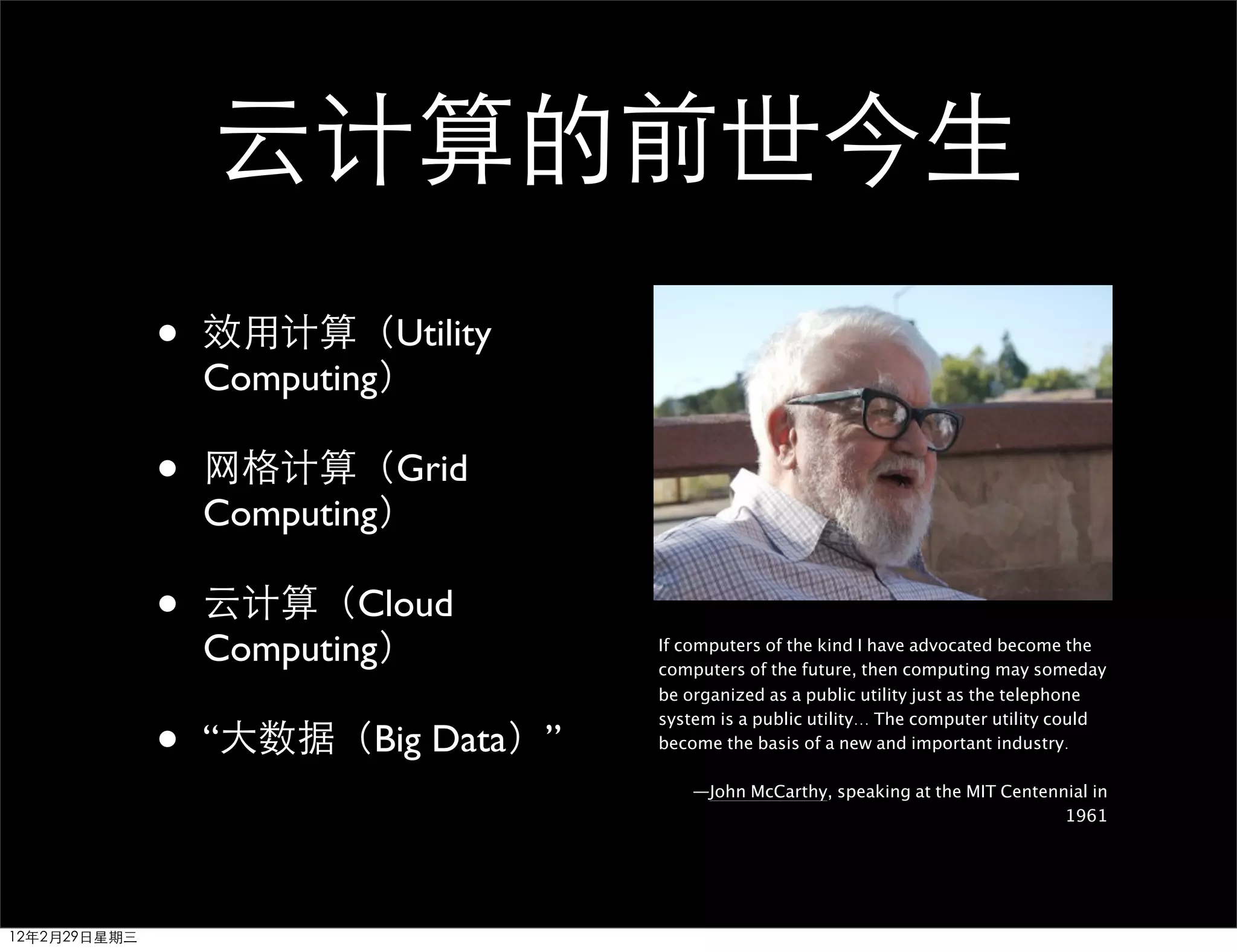 云计算的前世今生
              •   效用计算（Utility
                  Computing）

              •   网格计算（Grid
                  Computing）

              •   云计算（Cloud
                  Computing）        If computers of the kind I have advocated become the
                                    computers of the future, then computing may someday
                                    be organized as a public utility just as the telephone


              •
                                    system is a public utility... The computer utility could
                  “大数据（Big Data）”   become the basis of a new and important industry.

                                        —John McCarthy, speaking at the MIT Centennial in
                                                                                   1961




12年2月29日星期三
 