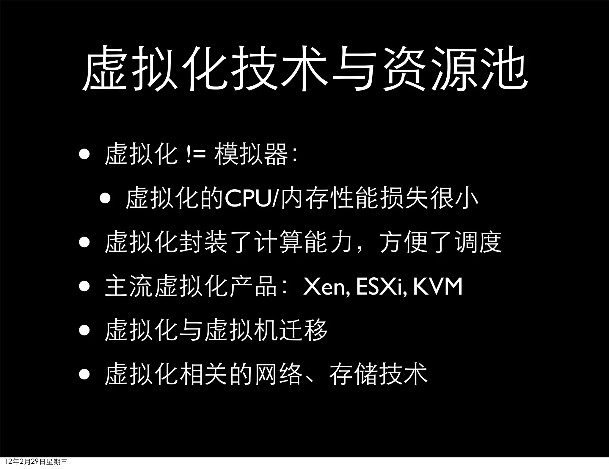 虚拟化技术与资源池
              • 虚拟化 != 模拟器：
               • 虚拟化的CPU/内存性能损失很小
              • 虚拟化封装了计算能力，方便了调度
              • 主流虚拟化产品：Xen, ESXi, KVM
              • 虚拟化与虚拟机迁移
              • 虚拟化相关的网络、存储技术
12年2月29日星期三
 