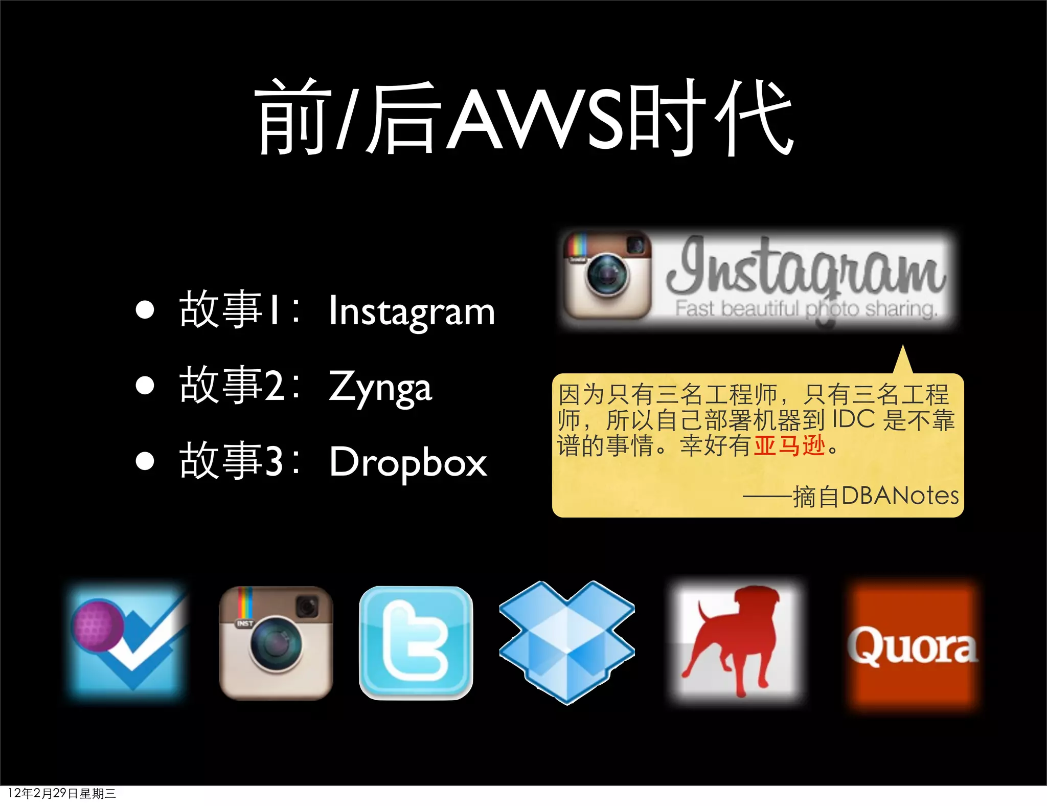 前/后AWS时代

              • 故事1：Instagram
              • 故事2：Zynga       因为只有三名工程师，只有三名工程
                                师，所以自己部署机器到 IDC 是不靠

              • 故事3：Dropbox     谱的事情。幸好有亚马逊。

                                        ——摘自DBANotes




12年2月29日星期三
 