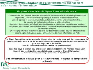 Conclusion: le Cloud est un des plus importants changement qu’ait connu l’informatique On passe d’une industrie légère à une industrie lourde D’une industrie où la variable travail est importante à une industrie où la variable capital est la plus importante. C’est une industrie capitalistique, avec des investissements lourds.  Usine à logiciels et services, mutualisée, automatisée, comme une usine automobile…  La capacité de mutualisation, et donc la taille, est critique Diminution des prestations d’infogérance traditionnelle, évolution des prestations de services. Changement des positions des différents acteurs du marché  et peut même précipiter la disparition de certains d’entre eux Un concept permettant de diminuer les coûts sur des offres banalisés pour les affecter sur les besoins à plus forte valeur ajusté. Un bon moyen de mieux informatiser les PME Le Cloud Computing est un exemple d’innovation de rupture qui suit le « processus de destruction créatrice », où de nouvelles industries remplacent de plus anciennes de part leur cap acité d’innovation Selon le « Processus de Destruction Créatrice » de Joseph Schumpeter Dans les pays à capital peu onéreux et abondant (comme la France) mieux vaut investir sur les industries capitalistiques (comme le Cloud Computing) Selon la « Théorie des Avantages Comparatifs » de David Ricardo Une infrastructure critique pour la « souveraineté » et pour la compétitivité nationale 