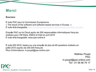 Merci Slide  Mathieu Poujol PAC [email_address] Tél : 01 56 56 74 17 Sources:  Étude PAC pour la Commission Européenne « The future of the software and software based services in Europe » Étude téléchargeable:  http:// cordis.europa.eu /fp7/ ict / ssai /study-sw-2009_en.html Enquête PAC sur le Cloud après de 200 responsables informatiques français, réalisée pour VM Ware, EMC2 et Intel en avril 2010 Étude téléchargeable: www.pac-online.fr Étude DSI 2010, basée sur une enquête de plus de 60 questions réalisée en juillet 2010 auprès de 250 DSI français  Plus d’informations: m.poujol@pac-online.com 