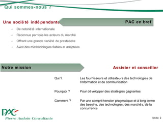 Qui sommes-nous ? Une société indépendante… De notoriété internationale Reconnue par tous les acteurs du marché Offrant une grande variété de prestations Avec des méthodologies fiables et adaptées Slide  Assister et conseiller Qui ? Les fournisseurs et utilisateurs des technologies de l'information et de communication Pourquoi ? Pour développer des stratégies gagnantes Comment ? Par une compréhension pragmatique et à long terme des besoins, des technologies, des marchés, de la concurrence Notre mission PAC en bref 