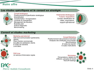 Notre offre Slide  Partenariats Stratégiques Fusions / Acquisitions Conseil, identification de cibles, négociations, support opérationnel Conseil stratégique Positionnement et planification stratégique Diversification Transformation / réorganisation Conduite du changement Management de transition Business plan Audit et diagnostic Benchmarking Les études spécifiques et le conseil en stratégie Conseil et études marketing Séminaires Présentations, ateliers de réflexion, groupes de travail Kick-off meetings Conseil Marketing Positionnement des produits et services Analyses des stratégies concurrentes Benchmarking Études de marché Études multi-clients Marketing opérationnel Aide à la communication (partenaires, clients) Plans d'action commerciale Enquêtes de satisfaction clients Études de notoriété Livre blanc PAC-Line Un service d'information rapide 