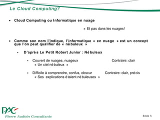 Le Cloud Computing? Slide  Cloud Computing ou Informatique en nuage » Et pas dans les nuages!  Comme son nom l’indique, l’informatique « en nuage » est un concept que l’on peut qualifier de « nébuleux » D’après Le Petit Robert Junior : Nébuleux  Couvert de nuages, nuageux    Contraire: clair « Un ciel nébuleux » Difficile à comprendre, confus, obscur Contraire: clair, précis « Ses explications étaient nébuleuses »  