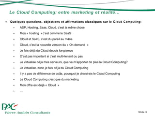 Le Cloud Computing: entre marketing et réalité… Slide  Quelques questions, objections et affirmations classiques sur le Cloud Computing: ASP, Hosting, Saas, Cloud, c’est la m ême chose Mon « hosting » c’est comme le SaaS Cloud et SaaS, c’est du pareil au m ême Cloud, c’est la nouvelle version du « On demand » Je fais déjà du Cloud depuis longtemps C’est pas important si c’est multi-tenant ou pas Je virtualise déjà mes serveurs, que va m’apporter de plus le Cloud Computing? Je virtualise, donc je fais déjà du Cloud Computing Il y a pas de différence de co ûts, pourquoi je choisirais le Cloud Computing Le Cloud Computing c’est que du marketing  Mon offre est déjà « Cloud » … 