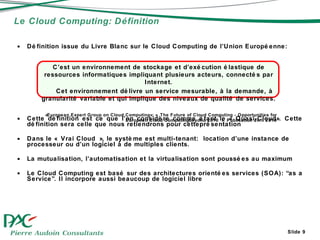 Définition issue du Livre Blanc sur le Cloud Computing de l’Union Européenne: Cette définition est ce que l’on considère comme étant le « Quasi-Cloud». Cette  définition sera celle que nous retiendrons pour cetteprésentation Dans le « Vrai Cloud », le système est multi-tenant:  location d’une instance de processeur ou d’un logiciel à de multiples clients.  La mutualisation, l’automatisation et la virtualisation sont poussées au maximum  Le Cloud Computing est basé sur des architectures orientées services (SOA): “as a Service”. Il incorpore aussi beaucoup de logiciel libre Le Cloud Computing: Définition Slide  C’est un environnement de stockage et d’exécution élastique de ressources informatiques impliquant plusieurs acteurs, connectés par Internet. Cet environnement délivre un service mesurable, à la demande, à granularité variable et qui implique des niveaux de qualité de services. «European Expert Group on Cloud Computing»: « The Future of Cloud Computing - Opportunities for European Cloud Computingbeyond 2010 ». Publication avril 2010 