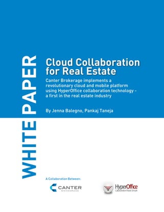 WHITE PAPER
              Cloud Collaboration
              for Real Estate
              Canter Brokerage implements a
              revolutionary cloud and mobile platform
              using HyperOffice collaboration technology -
              a first in the real estate industry


              By Jenna Balegno, Pankaj Taneja




              A Collaboration Between:
 