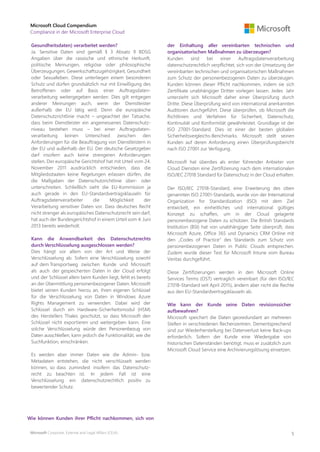 Microsoft Corporate, External and Legal Affairs (CELA)
Microsoft Cloud Compendium
Compliance in der Microsoft Enterprise Cloud
5
Gesundheitsdaten) verarbeitet werden?
Ja. Sensitive Daten sind gemäß § 3 Absatz 9 BDSG
Angaben über die rassische und ethnische Herkunft,
politische Meinungen, religiöse oder philosophische
Überzeugungen, Gewerkschaftszugehörigkeit, Gesundheit
oder Sexualleben. Diese unterliegen einem besonderen
Schutz und dürfen grundsätzlich nur mit Einwilligung des
Betroffenen oder auf Basis einer Auftragsdaten-
verarbeitung weitergegeben werden. Dies gilt entgegen
anderer Meinungen auch, wenn der Dienstleister
außerhalb der EU tätig wird. Denn die europäische
Datenschutzrichtlinie macht – ungeachtet der Tatsache,
dass beim Dienstleister ein angemessenes Datenschutz-
niveau bestehen muss – bei einer Auftragsdaten-
verarbeitung keinen Unterschied zwischen den
Anforderungen für die Beauftragung von Dienstleistern in
der EU und außerhalb der EU. Der deutsche Gesetzgeber
darf insofern auch keine strengeren Anforderungen
stellen. Der europäische Gerichtshof hat mit Urteil vom 24.
November 2011 ausdrücklich entschieden, dass die
Mitgliedsstaaten keine Regelungen erlassen dürfen, die
die Maßgaben der Datenschutzrichtlinie über- oder
unterschreiten. Schließlich sieht die EU-Kommission ja
auch gerade in den EU-Standardvertragsklauseln für
Auftragsdatenverarbeiter die Möglichkeit der
Verarbeitung sensitiver Daten vor. Dass deutsches Recht
nicht strenger als europäisches Datenschutzrecht sein darf,
hat auch der Bundesgerichtshof in einem Urteil vom 4. Juni
2013 bereits wiederholt.
Kann die Anwendbarkeit des Datenschutzrechts
durch Verschlüsselung ausgeschlossen werden?
Dies hängt vor allem von der Art und Weise der
Verschlüsselung ab. Sofern eine Verschlüsselung sowohl
auf dem Transportweg zwischen Kunde und Microsoft
als auch der gespeicherten Daten in der Cloud erfolgt
und der Schlüssel allein beim Kunden liegt, fehlt es bereits
an der Übermittlung personenbezogener Daten. Microsoft
bietet seinen Kunden hierzu an, ihren eigenen Schlüssel
für die Verschlüsselung von Daten in Windows Azure
Rights Management zu verwenden. Dabei wird der
Schlüssel durch ein Hardware-Sicherheitsmodul (HSM)
des Herstellers Thales geschützt, so dass Microsoft den
Schlüssel nicht exportieren und weitergeben kann. Eine
solche Verschlüsselung würde den Personenbezug von
Daten ausschließen, kann jedoch die Funktionalität, wie die
Suchfunktion, einschränken.
Es werden aber immer Daten wie die Admin- bzw.
Metadaten entstehen, die nicht verschlüsselt werden
können, so dass zumindest insofern das Datenschutz-
recht zu beachten ist. In jedem Fall ist eine
Verschlüsselung ein datenschutzrechtlich positiv zu
bewertender Schutz.
Wie können Kunden ihrer Pflicht nachkommen, sich von
der Einhaltung aller vereinbarten technischen und
organisatorischen Maßnahmen zu überzeugen?
Kunden sind bei einer Auftragsdatenverarbeitung
datenschutzrechtlich verpflichtet, sich von der Umsetzung der
vereinbarten technischen und organisatorischen Maßnahmen
zum Schutz der personenbezogenen Daten zu überzeugen.
Kunden können dieser Pflicht nachkommen, indem sie sich
Zertifikate unabhängiger Dritter vorlegen lassen. Jedes Jahr
unterzieht sich Microsoft daher einer Überprüfung durch
Dritte. Diese Überprüfung wird von international anerkannten
Auditoren durchgeführt. Diese überprüfen, ob Microsoft die
Richtlinien und Verfahren für Sicherheit, Datenschutz,
Kontinuität und Konformität gewährleistet. Grundlage ist der
ISO 27001-Standard. Dies ist einer der besten globalen
Sicherheitsvergleichs-Benchmarks. Microsoft stellt seinen
Kunden auf deren Anforderung einen Überprüfungsbericht
nach ISO 27001 zur Verfügung.
Microsoft hat überdies als erster führender Anbieter von
Cloud Diensten eine Zertifizierung nach dem internationalen
ISO/IEC 27018 Standard für Datenschutz in der Cloud erhalten.
Der ISO/IEC 27018-Standard, eine Erweiterung des oben
genannten ISO 27001-Standards, wurde von der International
Organization for Standardization (ISO) mit dem Ziel
entwickelt, ein einheitliches und international gültiges
Konzept zu schaffen, um in der Cloud gelagerte
personenbezogene Daten zu schützen. Die British Standards
Institution (BSI) hat von unabhängiger Seite überprüft, dass
Microsoft Azure, Office 365 und Dynamics CRM Online mit
den „Codes of Practice“ des Standards zum Schutz von
personenbezogenen Daten in Public Clouds entsprechen.
Zudem wurde dieser Test für Microsoft Intune vom Bureau
Veritas durchgeführt.
Diese Zertifizierungen werden in den Microsoft Online
Services Terms (OST) vertraglich vereinbart (für den ISO/IEC
27018-Standard seit April 2015), ändern aber nicht die Rechte
aus den EU-Standardvertragsklauseln ab.
Wie kann der Kunde seine Daten revisionssicher
aufbewahren?
Microsoft speichert die Daten georedundant an mehreren
Stellen in verschiedenen Rechenzentren. Dementsprechend
sind zur Wiederherstellung bei Datenverlust keine Back-ups
erforderlich. Sofern der Kunde eine Wiedergabe von
historischen Datenständen benötigt, muss er zusätzlich zum
Microsoft Cloud Service eine Archivierungslösung einsetzen.
 