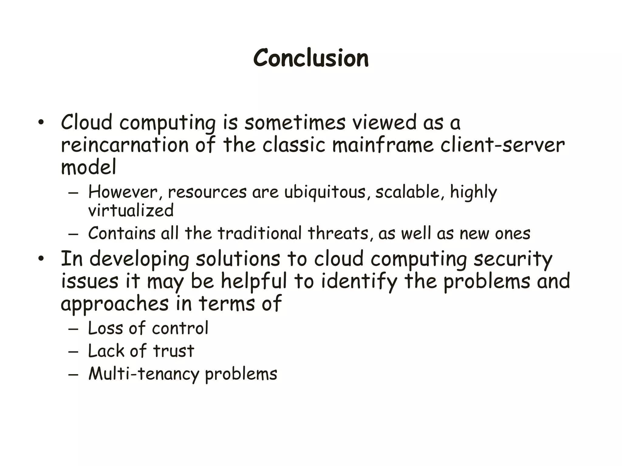 Conclusion
• Cloud computing is sometimes viewed as a
reincarnation of the classic mainframe client-server
model
– However, resources are ubiquitous, scalable, highly
virtualized
– Contains all the traditional threats, as well as new ones
• In developing solutions to cloud computing security
issues it may be helpful to identify the problems and
approaches in terms of
– Loss of control
– Lack of trust
– Multi-tenancy problems
 