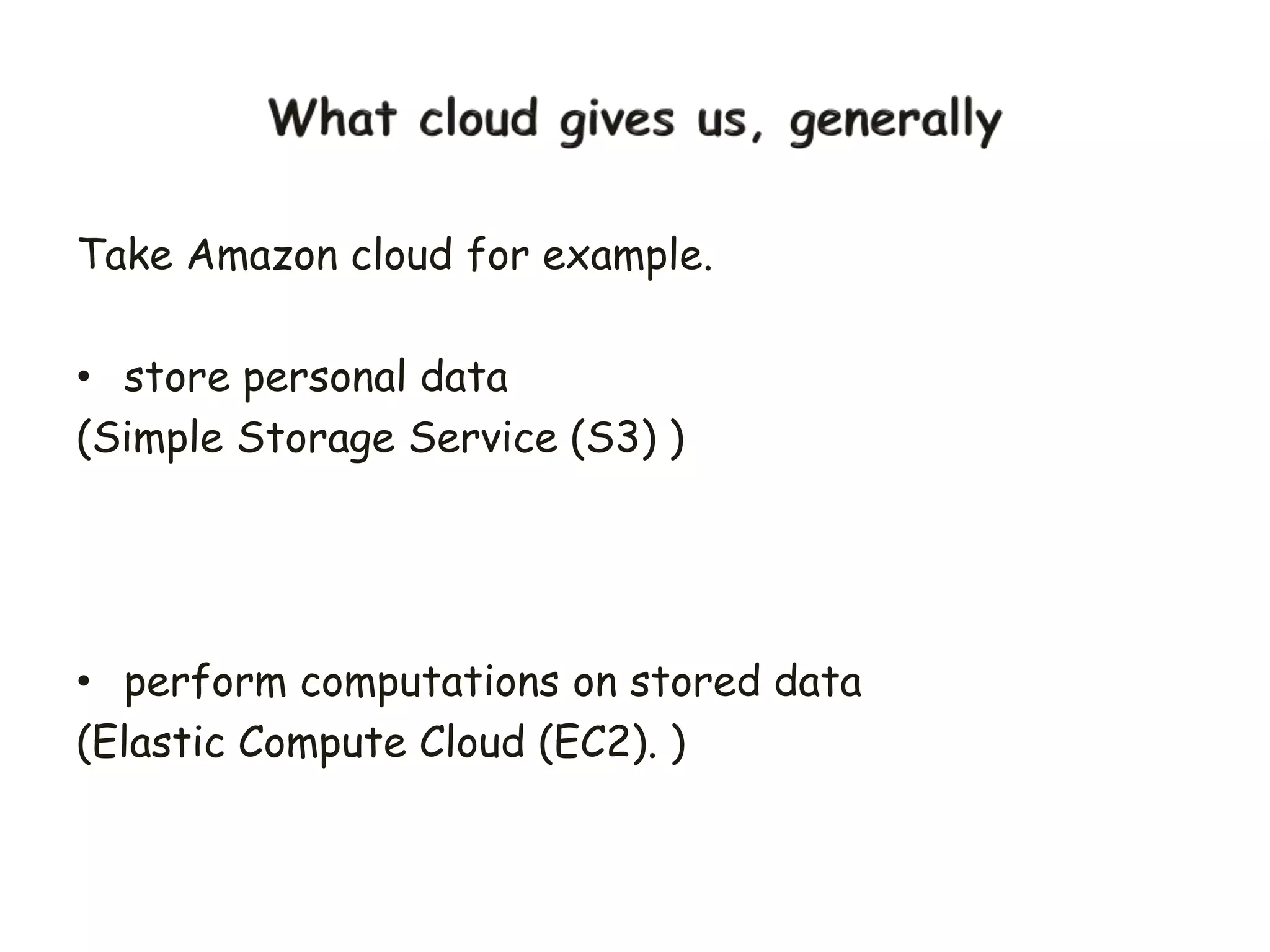 Take Amazon cloud for example.
• store personal data
(Simple Storage Service (S3) )
• perform computations on stored data
(Elastic Compute Cloud (EC2). )
 