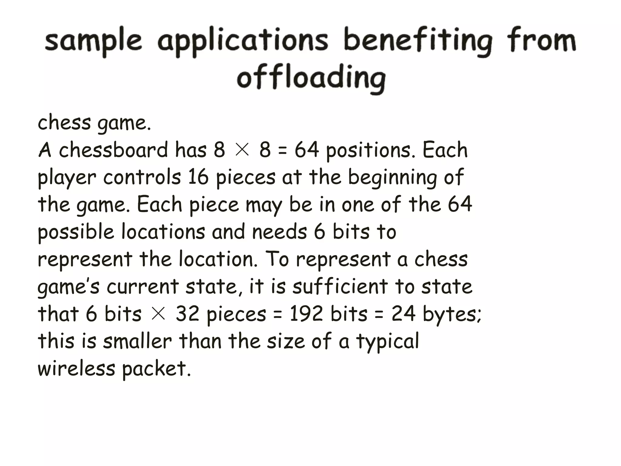 chess game.
A chessboard has 8 × 8 = 64 positions. Each
player controls 16 pieces at the beginning of
the game. Each piece may be in one of the 64
possible locations and needs 6 bits to
represent the location. To represent a chess
game’s current state, it is sufficient to state
that 6 bits × 32 pieces = 192 bits = 24 bytes;
this is smaller than the size of a typical
wireless packet.
 
