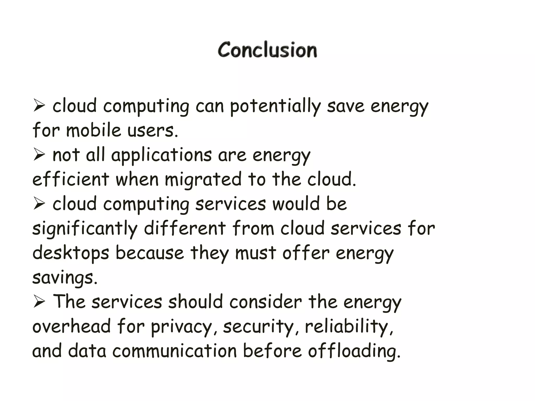  cloud computing can potentially save energy
for mobile users.
 not all applications are energy
efficient when migrated to the cloud.
 cloud computing services would be
significantly different from cloud services for
desktops because they must offer energy
savings.
 The services should consider the energy
overhead for privacy, security, reliability,
and data communication before offloading.
 