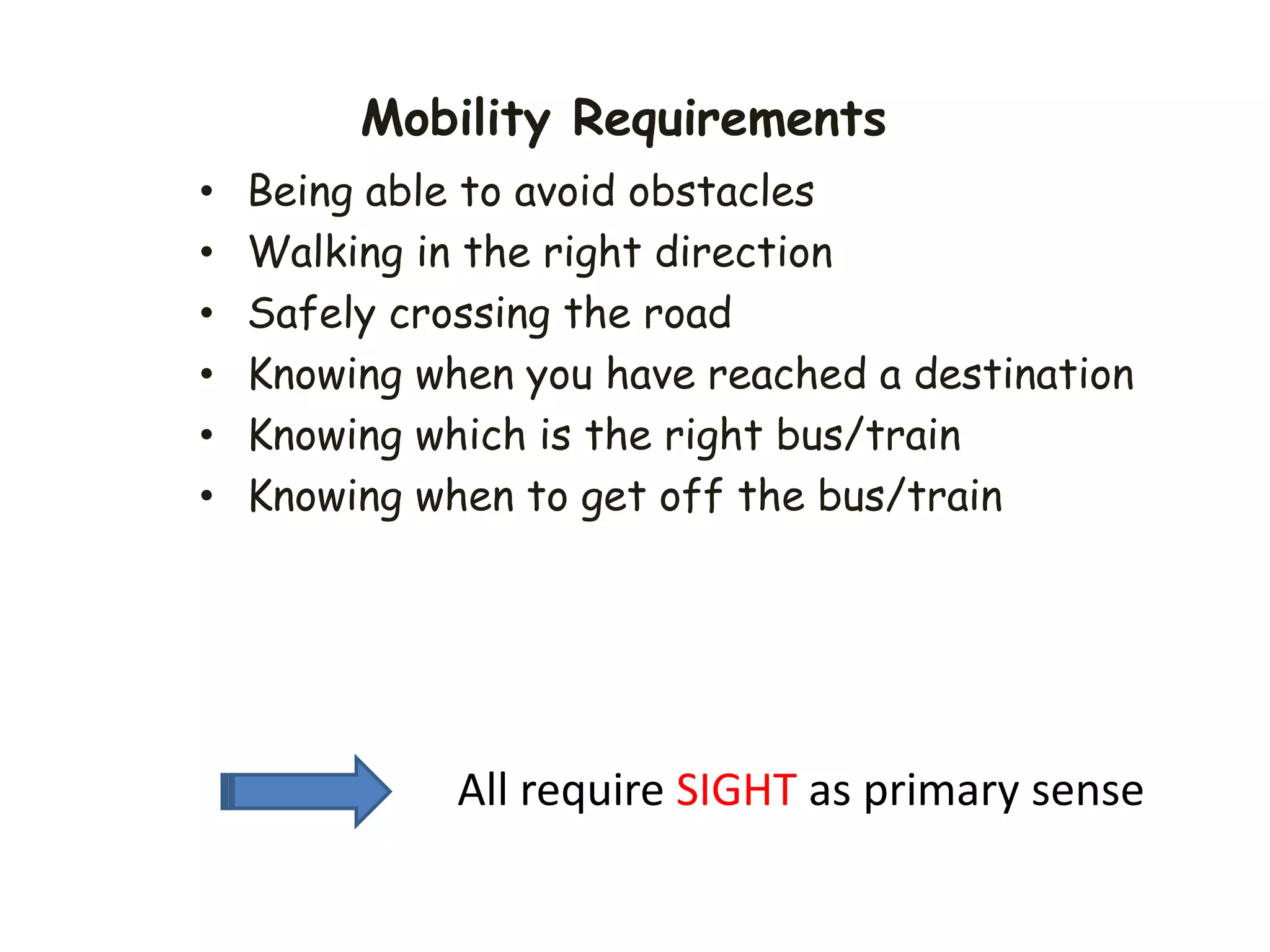 Mobility Requirements
• Being able to avoid obstacles
• Walking in the right direction
• Safely crossing the road
• Knowing when you have reached a destination
• Knowing which is the right bus/train
• Knowing when to get off the bus/train
All require SIGHT as primary sense
 