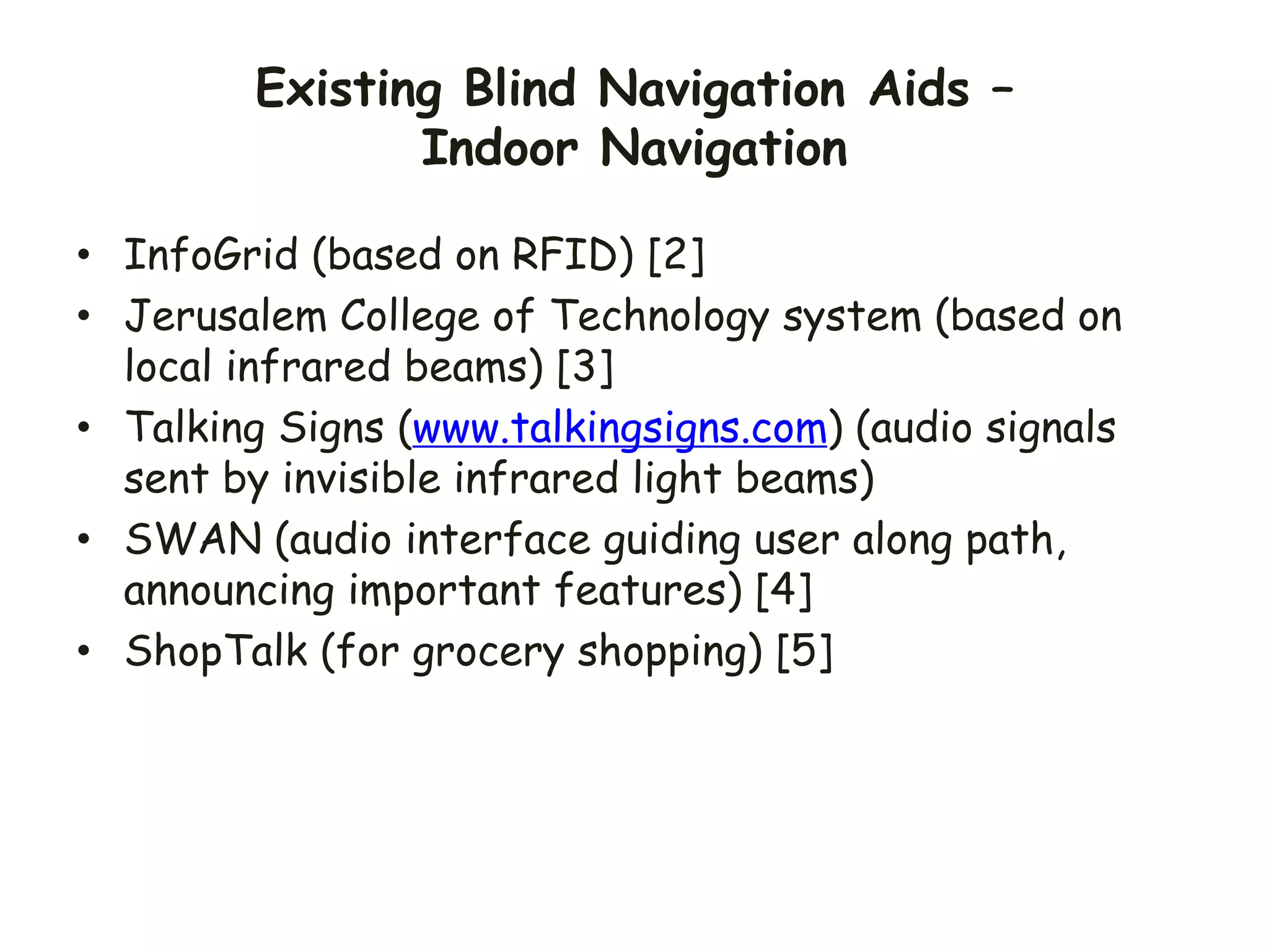 Existing Blind Navigation Aids –
Indoor Navigation
• InfoGrid (based on RFID) [2]
• Jerusalem College of Technology system (based on
local infrared beams) [3]
• Talking Signs (www.talkingsigns.com) (audio signals
sent by invisible infrared light beams)
• SWAN (audio interface guiding user along path,
announcing important features) [4]
• ShopTalk (for grocery shopping) [5]
 
