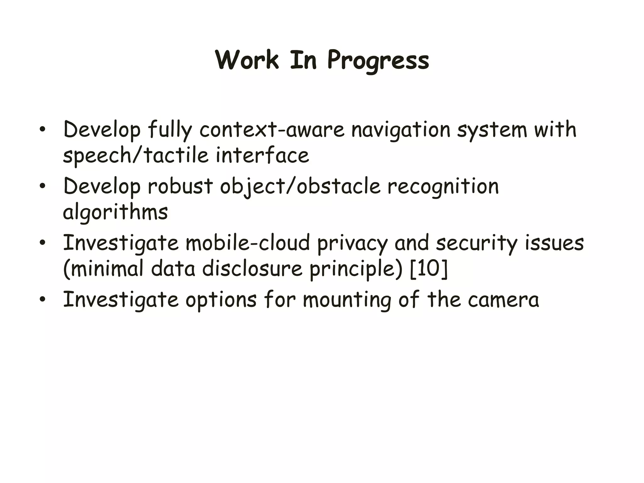Work In Progress
• Develop fully context-aware navigation system with
speech/tactile interface
• Develop robust object/obstacle recognition
algorithms
• Investigate mobile-cloud privacy and security issues
(minimal data disclosure principle) [10]
• Investigate options for mounting of the camera
 