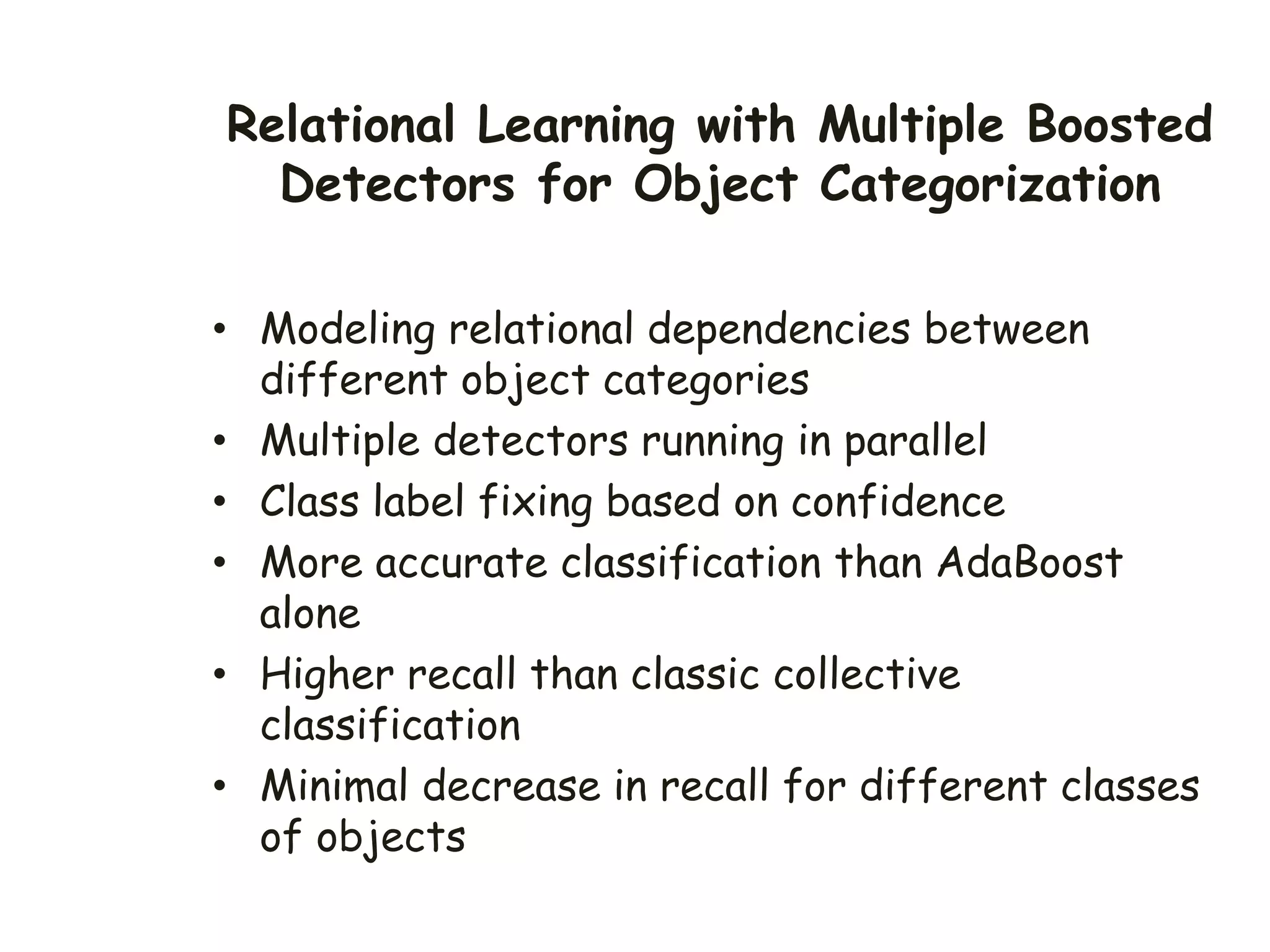 Relational Learning with Multiple Boosted
Detectors for Object Categorization
• Modeling relational dependencies between
different object categories
• Multiple detectors running in parallel
• Class label fixing based on confidence
• More accurate classification than AdaBoost
alone
• Higher recall than classic collective
classification
• Minimal decrease in recall for different classes
of objects
 