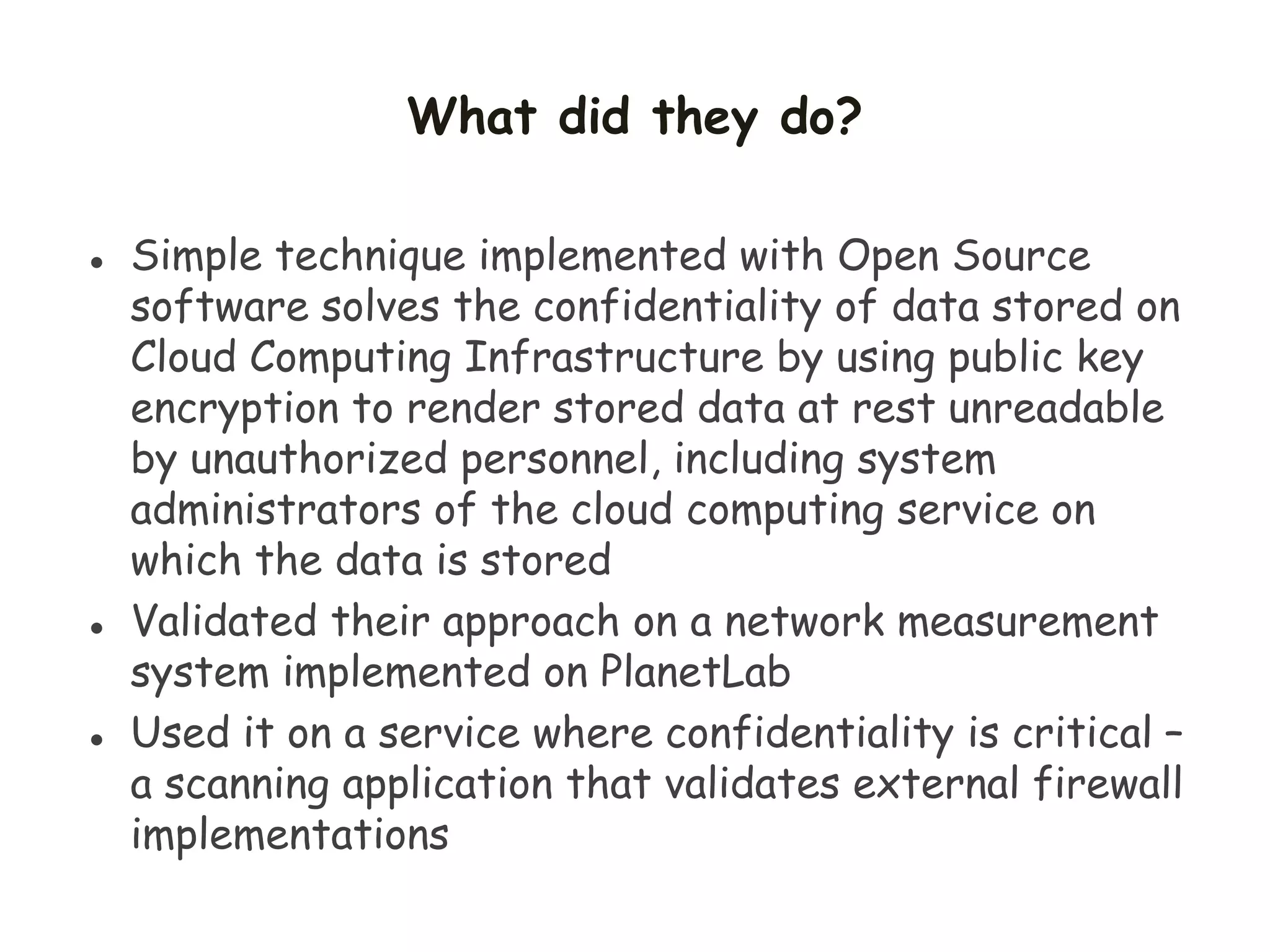 What did they do?
 Simple technique implemented with Open Source
software solves the confidentiality of data stored on
Cloud Computing Infrastructure by using public key
encryption to render stored data at rest unreadable
by unauthorized personnel, including system
administrators of the cloud computing service on
which the data is stored
 Validated their approach on a network measurement
system implemented on PlanetLab
 Used it on a service where confidentiality is critical –
a scanning application that validates external firewall
implementations
 