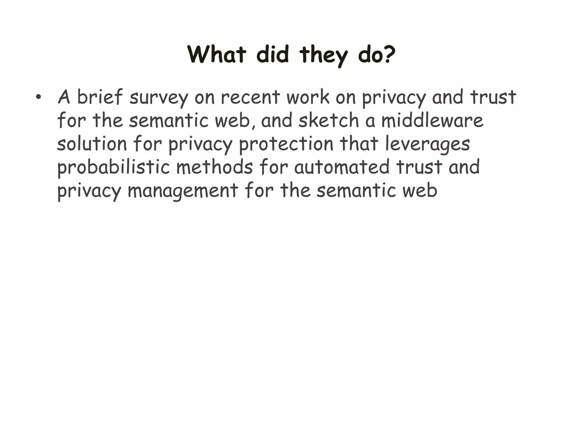 What did they do?
• A brief survey on recent work on privacy and trust
for the semantic web, and sketch a middleware
solution for privacy protection that leverages
probabilistic methods for automated trust and
privacy management for the semantic web
 