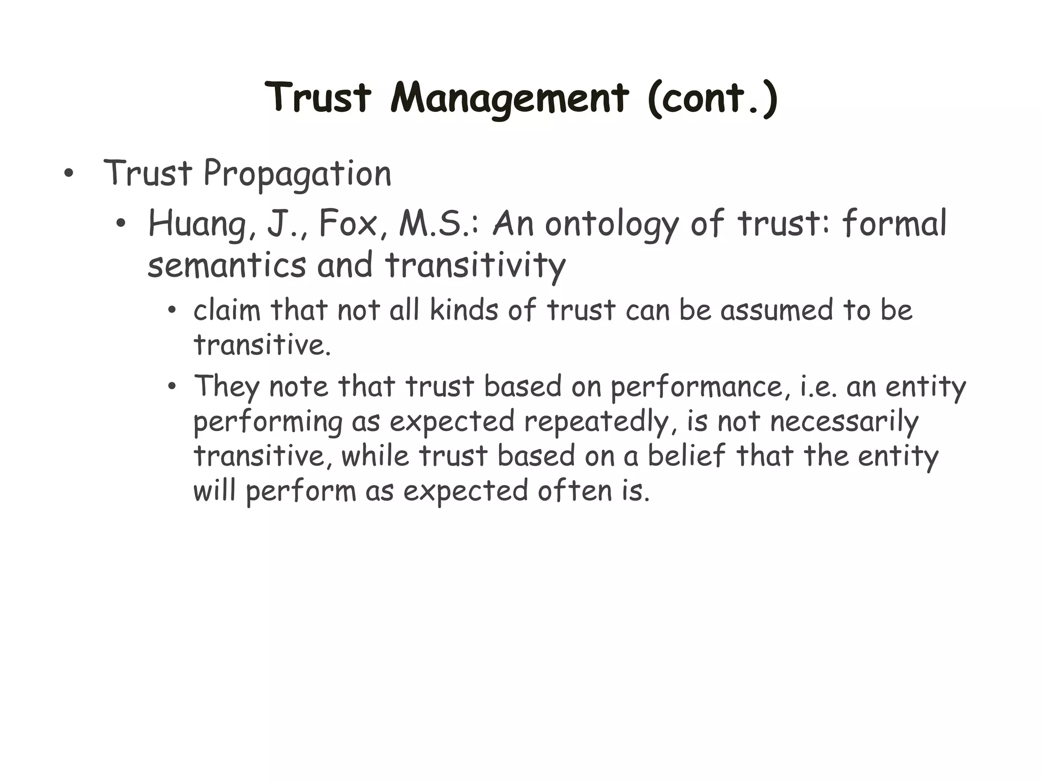 Trust Management (cont.)
• Trust Propagation
• Huang, J., Fox, M.S.: An ontology of trust: formal
semantics and transitivity
• claim that not all kinds of trust can be assumed to be
transitive.
• They note that trust based on performance, i.e. an entity
performing as expected repeatedly, is not necessarily
transitive, while trust based on a belief that the entity
will perform as expected often is.
 