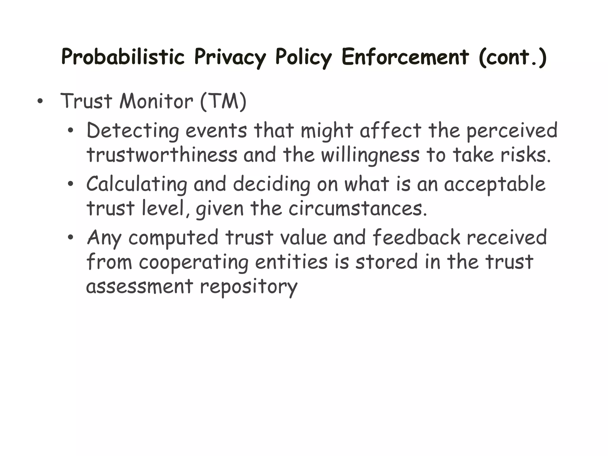 Probabilistic Privacy Policy Enforcement (cont.)
• Trust Monitor (TM)
• Detecting events that might affect the perceived
trustworthiness and the willingness to take risks.
• Calculating and deciding on what is an acceptable
trust level, given the circumstances.
• Any computed trust value and feedback received
from cooperating entities is stored in the trust
assessment repository
 